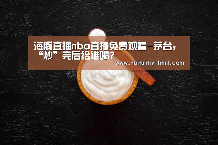 海豚直播nba直播免费观看-茅台,“炒”完后给谁喝?(图2) 海豚直播nba直播免费观看